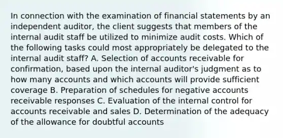 In connection with the examination of financial statements by an independent auditor, the client suggests that members of the internal audit staff be utilized to minimize audit costs. Which of the following tasks could most appropriately be delegated to the internal audit staff? A. Selection of accounts receivable for confirmation, based upon the internal auditor's judgment as to how many accounts and which accounts will provide sufficient coverage B. Preparation of schedules for negative accounts receivable responses C. Evaluation of the internal control for accounts receivable and sales D. Determination of the adequacy of the allowance for doubtful accounts