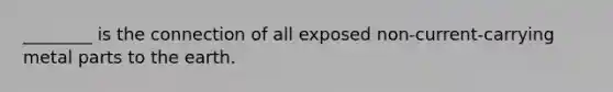 ________ is the connection of all exposed non-current-carrying metal parts to the earth.