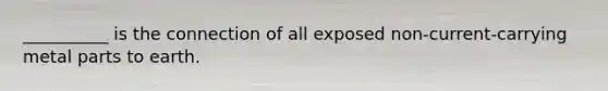 __________ is the connection of all exposed non-current-carrying metal parts to earth.