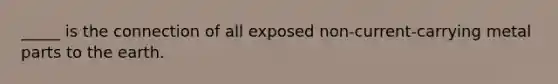 _____ is the connection of all exposed non-current-carrying metal parts to the earth.