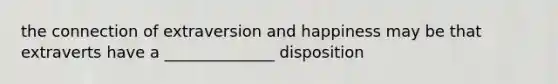 the connection of extraversion and happiness may be that extraverts have a ______________ disposition