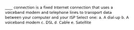 ____ connection is a fixed Internet connection that uses a voiceband modem and telephone lines to transport data between your computer and your ISP Select one: a. A dial-up b. A voiceband modem c. DSL d. Cable e. Satellite