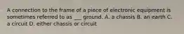 A connection to the frame of a piece of electronic equipment is sometimes referred to as ___ ground. A. a chassis B. an earth C. a circuit D. either chassis or circuit