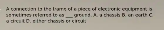 A connection to the frame of a piece of electronic equipment is sometimes referred to as ___ ground. A. a chassis B. an earth C. a circuit D. either chassis or circuit