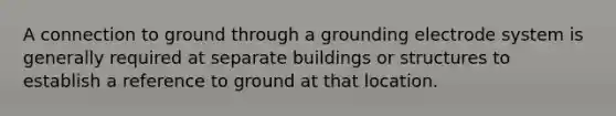 A connection to ground through a grounding electrode system is generally required at separate buildings or structures to establish a reference to ground at that location.