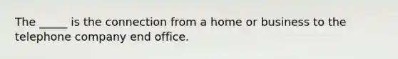 The _____ is the connection from a home or business to the telephone company end office.