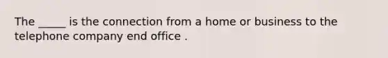 The _____ is the connection from a home or business to the telephone company end office .