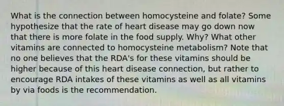 What is the connection between homocysteine and folate? Some hypothesize that the rate of heart disease may go down now that there is more folate in the food supply. Why? What other vitamins are connected to homocysteine metabolism? Note that no one believes that the RDA's for these vitamins should be higher because of this heart disease connection, but rather to encourage RDA intakes of these vitamins as well as all vitamins by via foods is the recommendation.