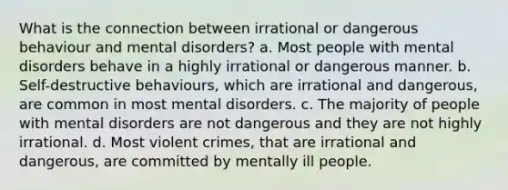 What is the connection between irrational or dangerous behaviour and mental disorders? a. Most people with mental disorders behave in a highly irrational or dangerous manner. b. Self-destructive behaviours, which are irrational and dangerous, are common in most mental disorders. c. The majority of people with mental disorders are not dangerous and they are not highly irrational. d. Most violent crimes, that are irrational and dangerous, are committed by mentally ill people.