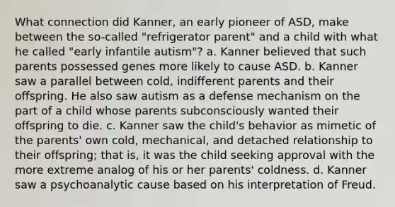 What connection did Kanner, an early pioneer of ASD, make between the so-called "refrigerator parent" and a child with what he called "early infantile autism"? a. Kanner believed that such parents possessed genes more likely to cause ASD. b. Kanner saw a parallel between cold, indifferent parents and their offspring. He also saw autism as a defense mechanism on the part of a child whose parents subconsciously wanted their offspring to die. c. Kanner saw the child's behavior as mimetic of the parents' own cold, mechanical, and detached relationship to their offspring; that is, it was the child seeking approval with the more extreme analog of his or her parents' coldness. d. Kanner saw a psychoanalytic cause based on his interpretation of Freud.