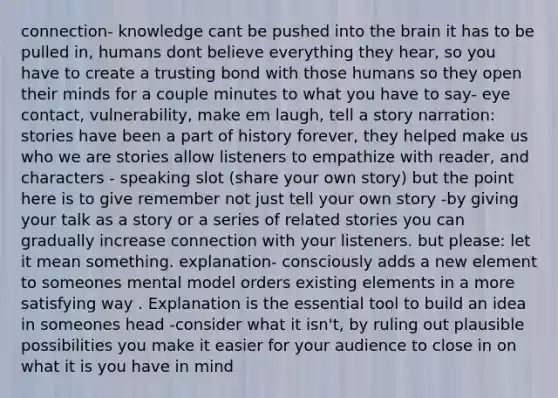 connection- knowledge cant be pushed into <a href='https://www.questionai.com/knowledge/kLMtJeqKp6-the-brain' class='anchor-knowledge'>the brain</a> it has to be pulled in, humans dont believe everything they hear, so you have to create a trusting bond with those humans so they open their minds for a couple minutes to what you have to say- <a href='https://www.questionai.com/knowledge/kAz0luJCe1-eye-contact' class='anchor-knowledge'>eye contact</a>, vulnerability, make em laugh, tell <a href='https://www.questionai.com/knowledge/kqeGMvZZDO-a-story' class='anchor-knowledge'>a story</a> narration: stories have been a part of history forever, they helped make us who we are stories allow listeners to empathize with reader, and characters - speaking slot (share your own story) but the point here is to give remember not just tell your own story -by giving your talk as a story or a series of related stories you can gradually increase connection with your listeners. but please: let it mean something. explanation- consciously adds a new element to someones mental model orders existing elements in a more satisfying way . Explanation is the essential tool to build an idea in someones head -consider what it isn't, by ruling out plausible possibilities you make it easier for your audience to close in on what it is you have in mind