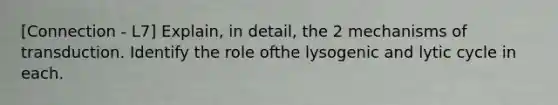 [Connection - L7] Explain, in detail, the 2 mechanisms of transduction. Identify the role ofthe lysogenic and lytic cycle in each.