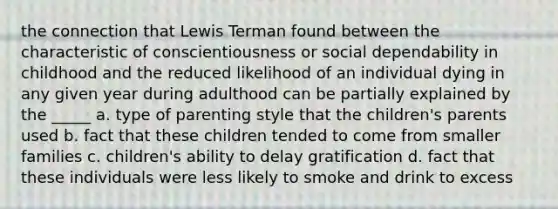 the connection that Lewis Terman found between the characteristic of conscientiousness or social dependability in childhood and the reduced likelihood of an individual dying in any given year during adulthood can be partially explained by the _____ a. type of parenting style that the children's parents used b. fact that these children tended to come from smaller families c. children's ability to delay gratification d. fact that these individuals were less likely to smoke and drink to excess