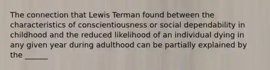 The connection that Lewis Terman found between the characteristics of conscientiousness or social dependability in childhood and the reduced likelihood of an individual dying in any given year during adulthood can be partially explained by the ______