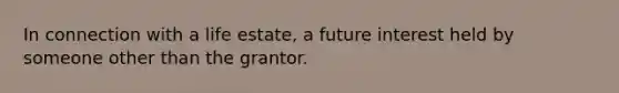 In connection with a life estate, a future interest held by someone other than the grantor.