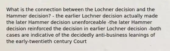 What is the connection between the Lochner decision and the Hammer decision? - the earlier Lochner decision actually made the later Hammer decision unenforceable -the later Hammer decision reinforced the decision in earlier Lochner decision -both cases are indicative of the decidedly anti-business leanings of the early-twentieth century Court