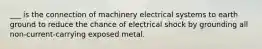 ___ is the connection of machinery electrical systems to earth ground to reduce the chance of electrical shock by grounding all non-current-carrying exposed metal.