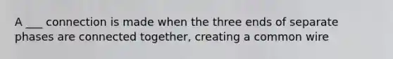 A ___ connection is made when the three ends of separate phases are connected together, creating a common wire