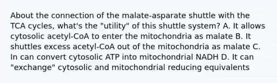 About the connection of the malate-asparate shuttle with the TCA cycles, what's the "utility" of this shuttle system? A. It allows cytosolic acetyl-CoA to enter the mitochondria as malate B. It shuttles excess acetyl-CoA out of the mitochondria as malate C. In can convert cytosolic ATP into mitochondrial NADH D. It can "exchange" cytosolic and mitochondrial reducing equivalents