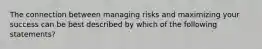 The connection between managing risks and maximizing your success can be best described by which of the following statements?