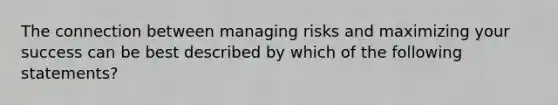 The connection between managing risks and maximizing your success can be best described by which of the following statements?