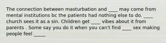 The connection between masturbation and ____ may come from mental institutions bc the patients had nothing else to do. ____ church sees it as a sin. Children get ____ vibes about it from parents . Some say you do it when you can't find ____ sex making people feel _____