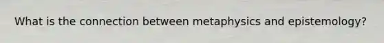 What is the connection between metaphysics and epistemology?