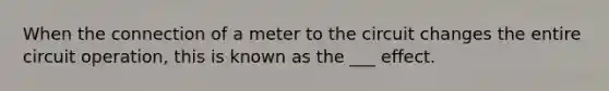 When the connection of a meter to the circuit changes the entire circuit operation, this is known as the ___ effect.