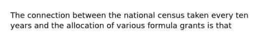 The connection between the national census taken every ten years and the allocation of various formula grants is that