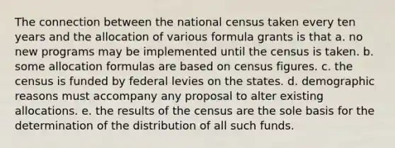 The connection between the national census taken every ten years and the allocation of various formula grants is that a. no new programs may be implemented until the census is taken. b. some allocation formulas are based on census figures. c. the census is funded by federal levies on the states. d. demographic reasons must accompany any proposal to alter existing allocations. e. the results of the census are the sole basis for the determination of the distribution of all such funds.