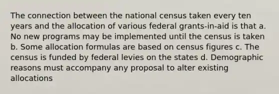 The connection between the national census taken every ten years and the allocation of various federal grants-in-aid is that a. No new programs may be implemented until the census is taken b. Some allocation formulas are based on census figures c. The census is funded by federal levies on the states d. Demographic reasons must accompany any proposal to alter existing allocations