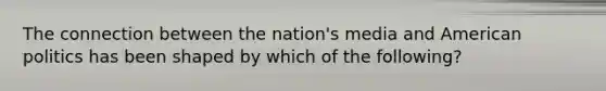 The connection between the nation's media and American politics has been shaped by which of the following?