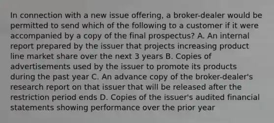 In connection with a new issue offering, a broker-dealer would be permitted to send which of the following to a customer if it were accompanied by a copy of the final prospectus? A. An internal report prepared by the issuer that projects increasing product line market share over the next 3 years B. Copies of advertisements used by the issuer to promote its products during the past year C. An advance copy of the broker-dealer's research report on that issuer that will be released after the restriction period ends D. Copies of the issuer's audited financial statements showing performance over the prior year