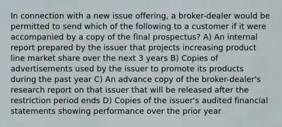 In connection with a new issue offering, a broker-dealer would be permitted to send which of the following to a customer if it were accompanied by a copy of the final prospectus? A) An internal report prepared by the issuer that projects increasing product line market share over the next 3 years B) Copies of advertisements used by the issuer to promote its products during the past year C) An advance copy of the broker-dealer's research report on that issuer that will be released after the restriction period ends D) Copies of the issuer's audited financial statements showing performance over the prior year