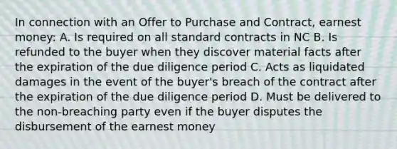 In connection with an Offer to Purchase and Contract, earnest money: A. Is required on all standard contracts in NC B. Is refunded to the buyer when they discover material facts after the expiration of the due diligence period C. Acts as liquidated damages in the event of the buyer's breach of the contract after the expiration of the due diligence period D. Must be delivered to the non-breaching party even if the buyer disputes the disbursement of the earnest money