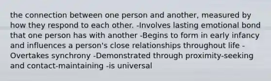 the connection between one person and another, measured by how they respond to each other. -Involves lasting emotional bond that one person has with another -Begins to form in early infancy and influences a person's close relationships throughout life -Overtakes synchrony -Demonstrated through proximity-seeking and contact-maintaining -is universal