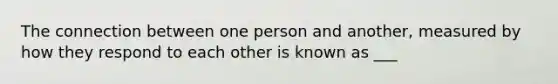 The connection between one person and another, measured by how they respond to each other is known as ___