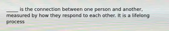 _____ is the connection between one person and another, measured by how they respond to each other. It is a lifelong process