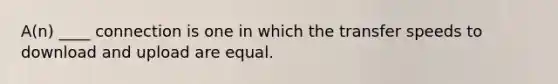 A(n) ____ connection is one in which the transfer speeds to download and upload are equal.