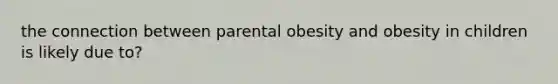 the connection between parental obesity and obesity in children is likely due to?