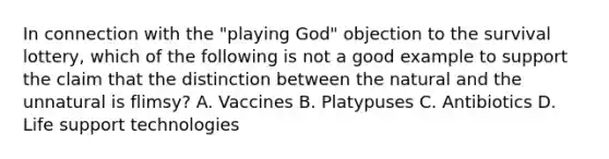 In connection with the "playing God" objection to the survival lottery, which of the following is not a good example to support the claim that the distinction between the natural and the unnatural is flimsy? A. Vaccines B. Platypuses C. Antibiotics D. Life support technologies