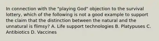 In connection with the "playing God" objection to the survival lottery, which of the following is not a good example to support the claim that the distinction between the natural and the unnatural is flimsy? A. Life support technologies B. Platypuses C. Antibiotics D. Vaccines