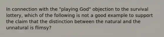 In connection with the "playing God" objection to the survival lottery, which of the following is not a good example to support the claim that the distinction between the natural and the unnatural is flimsy?