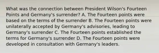 What was the connection between President Wilson's Fourteen Points and Germany's surrender? A. The Fourteen points were based on the terms of the surrender B. The Fourteen points were unilaterally accepted by Germany's advisories, leading to Germany's surrender C. The Fourteen points established the terms for Germany's surrender D. The Fourteen points were developed in consultation with Germany's leaders.