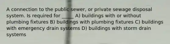 A connection to the public sewer, or private sewage disposal system. Is required for _____ A) buildings with or without plumbing fixtures B) buildings with plumbing fixtures C) buildings with emergency drain systems D) buildings with storm drain systems