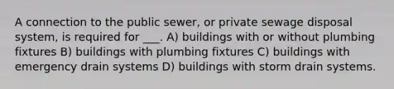 A connection to the public sewer, or private sewage disposal system, is required for ___. A) buildings with or without plumbing fixtures B) buildings with plumbing fixtures C) buildings with emergency drain systems D) buildings with storm drain systems.