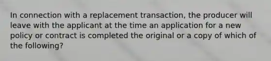 In connection with a replacement transaction, the producer will leave with the applicant at the time an application for a new policy or contract is completed the original or a copy of which of the following?