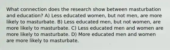 What connection does the research show between masturbation and education? A) Less educated women, but not men, are more likely to masturbate. B) Less educated men, but not women, are more likely to masturbate. C) Less educated men and women are more likely to masturbate. D) More educated men and women are more likely to masturbate.