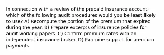 in connection with a review of the prepaid insurance account, which of the following audit procedures would you be least likely to use? A) Recompute the portion of the premium that expired during the year. B) Prepare excerpts of insurance policies for audit working papers. C) Confirm premium rates with an independent insurance broker. D) Examine support for premium payments.