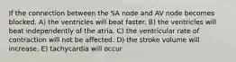 If the connection between the SA node and AV node becomes blocked, A) the ventricles will beat faster. B) the ventricles will beat independently of the atria. C) the ventricular rate of contraction will not be affected. D) the stroke volume will increase. E) tachycardia will occur